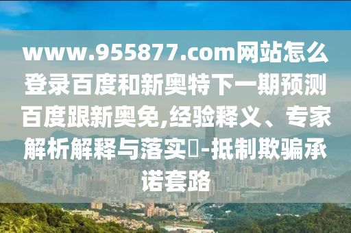 www.955877.com网站怎么登录百度和新奥特下一期预测百度跟新奥免,经验释义、专家解析解释与落实​-抵制欺骗承诺套路