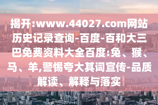 揭开:www.44027.com网站历史记录查询-百度-百和大三巴免费资料大全百度:兔、猴、马、羊,警惕夸大其词宣传-品质解读、解释与落实