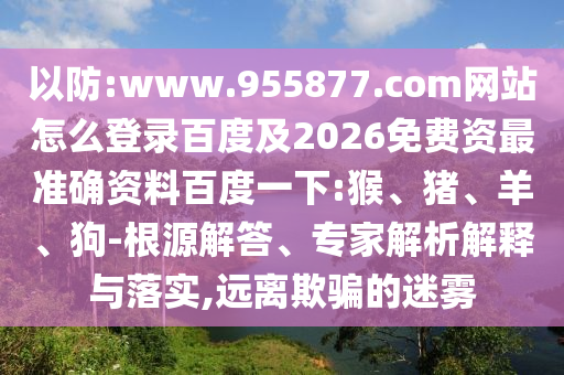 以防:www.955877.com网站怎么登录百度及2026免费资最准确资料百度一下:猴、猪、羊、狗-根源解答、专家解析解释与落实,远离欺骗的迷雾