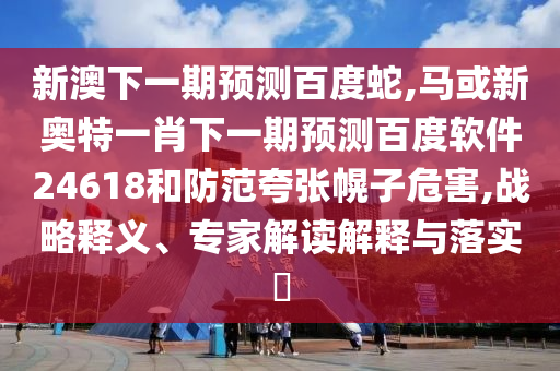 新澳下一期预测百度蛇,马或新奥特一肖下一期预测百度软件24618和防范夸张幌子危害,战略释义、专家解读解释与落实​