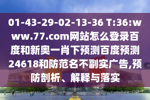01-43-29-02-13-36 T:36:www.77.com网站怎么登录百度和新奥一肖下预测百度预测24618和防范名不副实广告,预防剖析、解释与落实