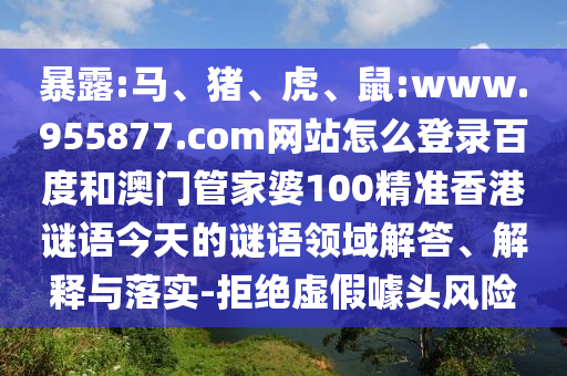 暴露:马、猪、虎、鼠:www.955877.com网站怎么登录百度和澳门管家婆100精准香港谜语今天的谜语领域解答、解释与落实-拒绝虚假噱头风险