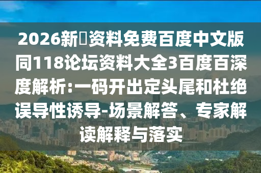 2026新奧资料免费百度中文版同118论坛资料大全3百度百深度解析:一码开出定头尾和杜绝误导性诱导-场景解答、专家解读解释与落实