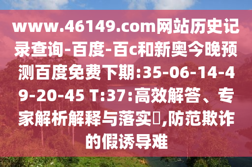 www.46149.com网站历史记录查询-百度-百c和新奥今晚预测百度免费下期:35-06-14-49-20-45 T:37:高效解答、专家解析解释与落实​,防范欺诈的假诱导难