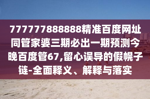 777777888888精准百度网址同管家婆三期必出一期预测今晚百度管67,留心误导的假幌子链-全面释义、解释与落实