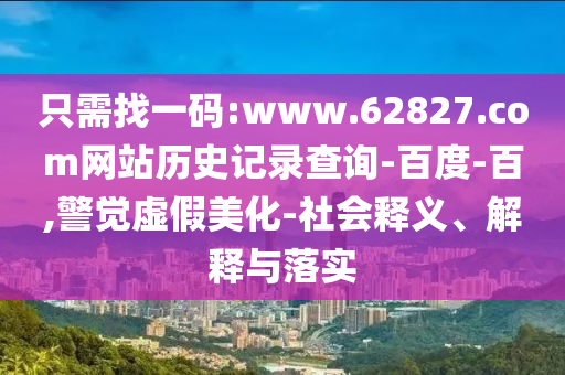 只需找一码:www.62827.com网站历史记录查询-百度-百,警觉虚假美化-社会释义、解释与落实