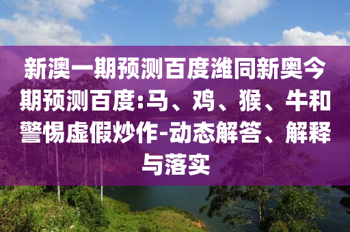 新澳一期预测百度潍同新奥今期预测百度:马、鸡、猴、牛和警惕虚假炒作-动态解答、解释与落实