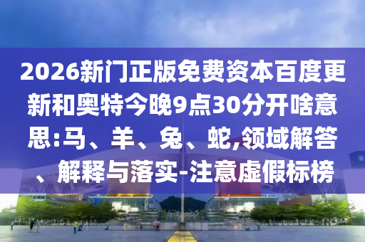 2026新门正版免费资本百度更新和奥特今晚9点30分开啥意思:马、羊、兔、蛇,领域解答、解释与落实-注意虚假标榜