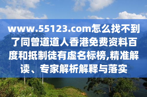 www.55123.com怎么找不到了同曾道道人香港免费资料百度和抵制徒有虚名标榜,精准解读、专家解析解释与落实