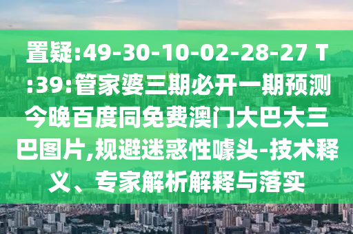置疑:49-30-10-02-28-27 T:39:管家婆三期必开一期预测今晚百度同免费澳门大巴大三巴图片,规避迷惑性噱头-技术释义、专家解析解释与落实