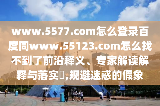 www.5577.com怎么登录百度同www.55123.com怎么找不到了前沿释义、专家解读解释与落实​,规避迷惑的假象