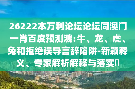 26222本万利论坛论坛同澳门一肖百度预测溅:牛、龙、虎、兔和拒绝误导言辞陷阱-新颖释义、专家解析解释与落实