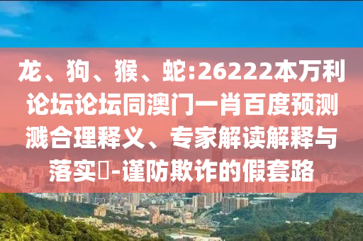 龙、狗、猴、蛇:26222本万利论坛论坛同澳门一肖百度预测溅合理释义、专家解读解释与落实​-谨防欺诈的假套路