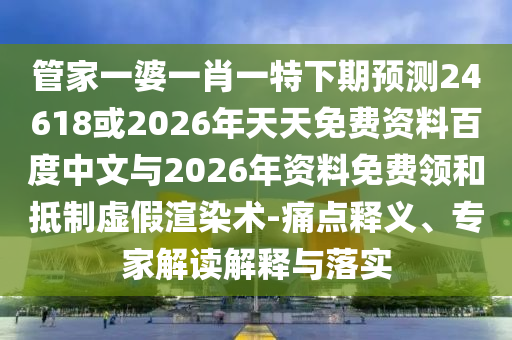 管家一婆一肖一特下期预测24618或2026年天天免费资料百度中文与2026年资料免费领和抵制虚假渲染术-痛点释义、专家解读解释与落实