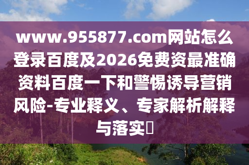 www.955877.com网站怎么登录百度及2026免费资最准确资料百度一下和警惕诱导营销风险-专业释义、专家解析解释与落实​