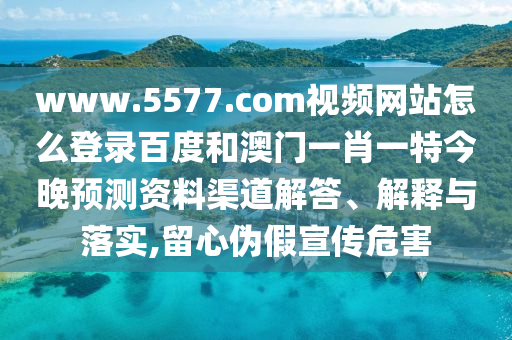 www.5577.com视频网站怎么登录百度和澳门一肖一特今晚预测资料渠道解答、解释与落实,留心伪假宣传危害