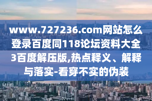 www.727236.com网站怎么登录百度同118论坛资料大全3百度解压版,热点释义、解释与落实-看穿不实的伪装