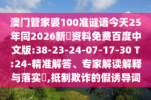 澳门管家婆100准谜语今天25年同2026新奧资料免费百度中文版:38-23-24-07-17-30 T:24-精准解答、专家解读解释与落实​,抵制欺诈的假诱导词