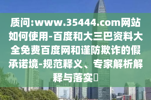 质问:www.35444.com网站如何使用-百度和大三巴资料大全免费百度网和谨防欺诈的假承诺境-规范释义、专家解析解释与落实​
