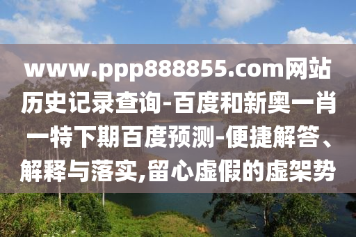www.ppp888855.com网站历史记录查询-百度和新奥一肖一特下期百度预测-便捷解答、解释与落实,留心虚假的虚架势