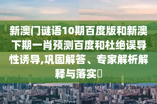 新澳门谜语10期百度版和新澳下期一肖预测百度和杜绝误导性诱导,巩固解答、专家解析解释与落实