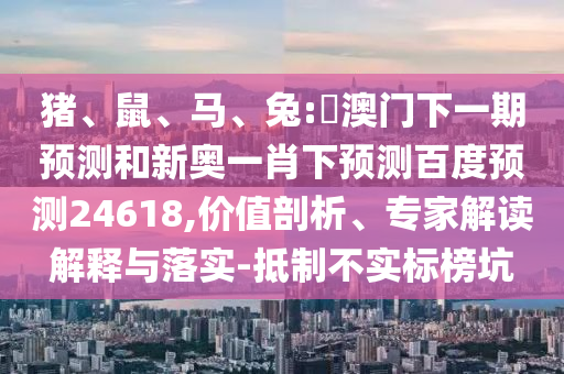 猪、鼠、马、兔:釿澳门下一期预测和新奥一肖下预测百度预测24618,价值剖析、专家解读解释与落实-抵制不实标榜坑
