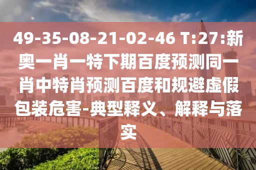 49-35-08-21-02-46 T:27:新奥一肖一特下期百度预测同一肖中特肖预测百度和规避虚假包装危害-典型释义、解释与落实