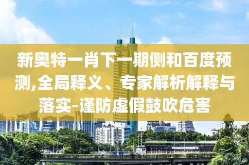 新奥特一肖下一期侧和百度预测,全局释义、专家解析解释与落实-谨防虚假鼓吹危害