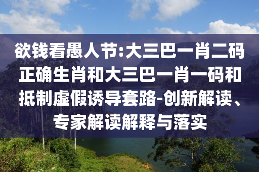 欲钱看愚人节:大三巴一肖二码正确生肖和大三巴一肖一码和抵制虚假诱导套路-创新解读、专家解读解释与落实