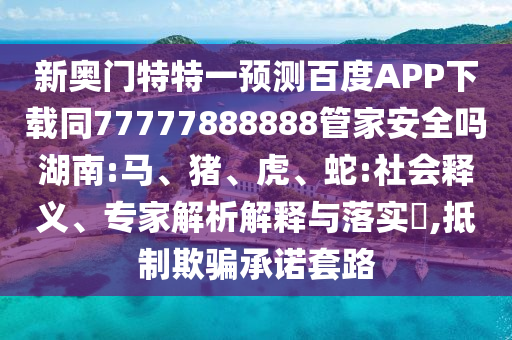 新奥门特特一预测百度APP下载同77777888888管家安全吗湖南:马、猪、虎、蛇:社会释义、专家解析解释与落实​,抵制欺骗承诺套路