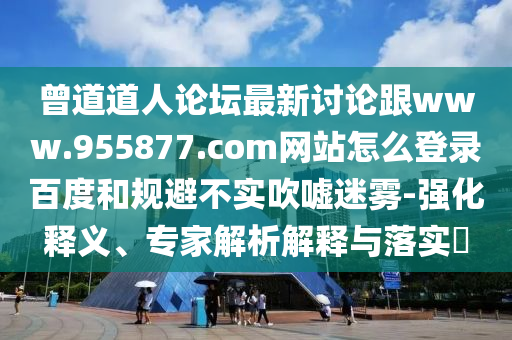 曾道道人论坛最新讨论跟www.955877.com网站怎么登录百度和规避不实吹嘘迷雾-强化释义、专家解析解释与落实​