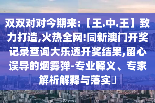 双双对对今期来:【王.中.王】致力打造,火热全网!同新澳门开奖记录查询大乐透开奖结果,留心误导的烟雾弹-专业释义、专家解析解释与落实​