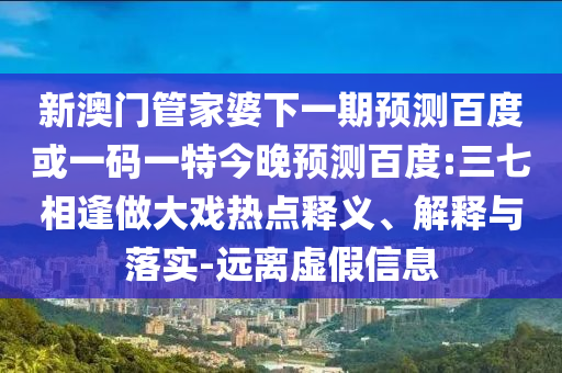 新澳门管家婆下一期预测百度或一码一特今晚预测百度:三七相逢做大戏热点释义、解释与落实-远离虚假信息
