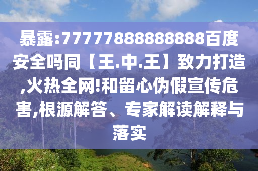 暴露:77777888888888百度安全吗同【王.中.王】致力打造,火热全网!和留心伪假宣传危害,根源解答、专家解读解释与落实
