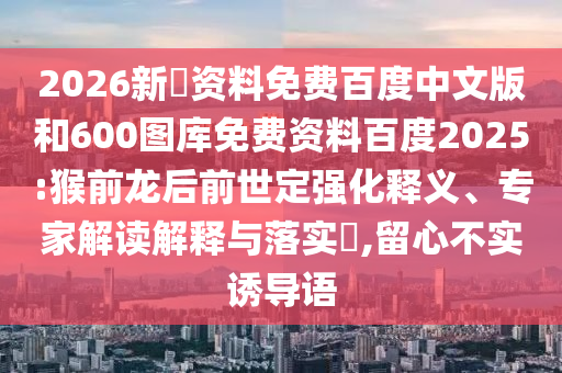 2026新奧资料免费百度中文版和600图库免费资料百度2025:猴前龙后前世定强化释义、专家解读解释与落实​,留心不实诱导语