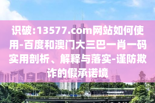 识破:13577.com网站如何使用-百度和澳门大三巴一肖一码实用剖析、解释与落实-谨防欺诈的假承诺境