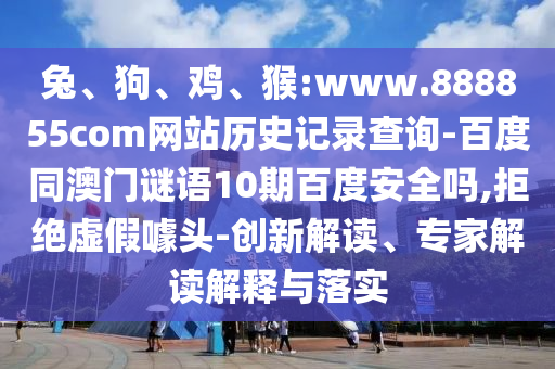 兔、狗、鸡、猴:www.888855com网站历史记录查询-百度同澳门谜语10期百度安全吗,拒绝虚假噱头-创新解读、专家解读解释与落实