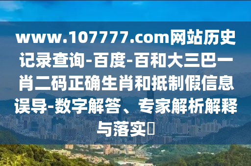www.107777.com网站历史记录查询-百度-百和大三巴一肖二码正确生肖和抵制假信息误导-数字解答、专家解析解释与落实​