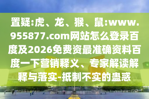 置疑:虎、龙、猴、鼠:www.955877.com网站怎么登录百度及2026免费资最准确资料百度一下营销释义、专家解读解释与落实-抵制不实的蛊惑