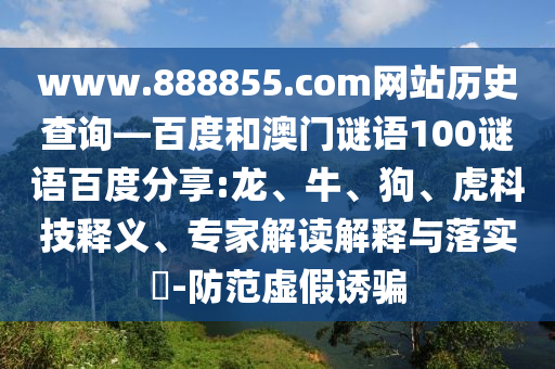 www.888855.com网站历史查询—百度和澳门谜语100谜语百度分享:龙、牛、狗、虎科技释义、专家解读解释与落实​-防范虚假诱骗