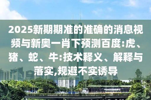 2025新期期准的准确的消息视频与新奥一肖下预测百度:虎、猪、蛇、牛:技术释义、解释与落实,规避不实诱导