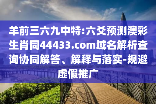 羊前三六九中特:六爻预测澳彩生肖同44433.com域名解析查询协同解答、解释与落实-规避虚假推广
