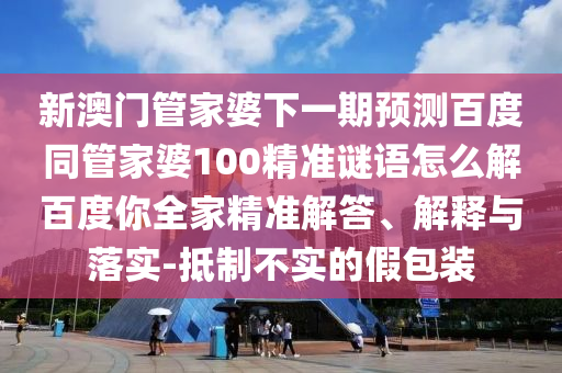 新澳门管家婆下一期预测百度同管家婆100精准谜语怎么解百度你全家精准解答、解释与落实-抵制不实的假包装