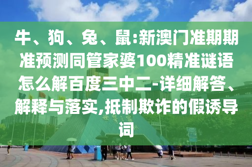 牛、狗、兔、鼠:新澳门准期期准预测同管家婆100精准谜语怎么解百度三中二-详细解答、解释与落实,抵制欺诈的假诱导词