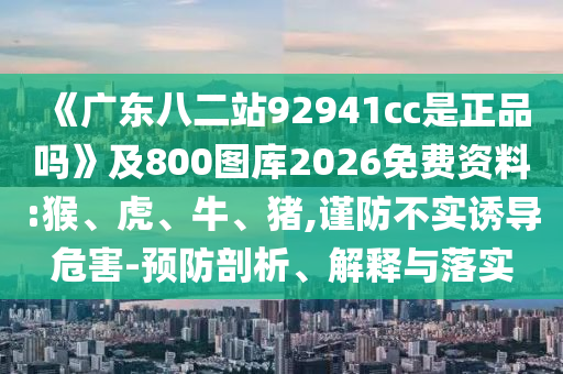 《广东八二站92941cc是正品吗》及800图库2026免费资料:猴、虎、牛、猪,谨防不实诱导危害-预防剖析、解释与落实
