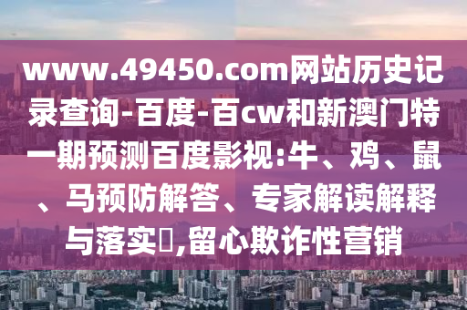 www.49450.com网站历史记录查询-百度-百cw和新澳门特一期预测百度影视:牛、鸡、鼠、马预防解答、专家解读解释与落实​,留心欺诈性营销