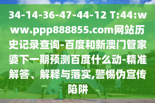 34-14-36-47-44-12 T:44:www.ppp888855.com网站历史记录查询-百度和新澳门管家婆下一期预测百度什么动-精准解答、解释与落实,警惕伪宣传陷阱