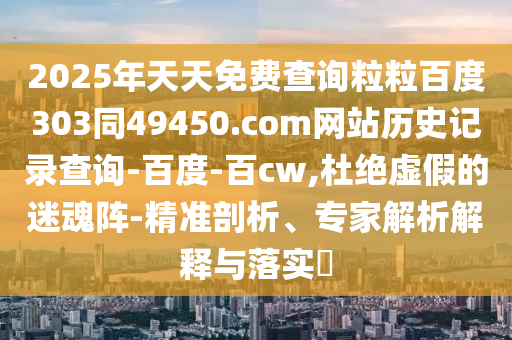 2025年天天免费查询粒粒百度303同49450.com网站历史记录查询-百度-百cw,杜绝虚假的迷魂阵-精准剖析、专家解析解释与落实​