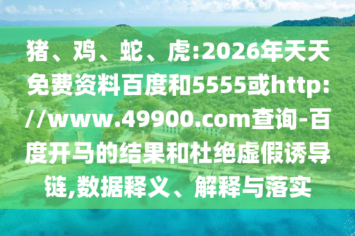 猪、鸡、蛇、虎:2026年天天免费资料百度和5555或http://www.49900.com查询-百度开马的结果和杜绝虚假诱导链,数据释义、解释与落实