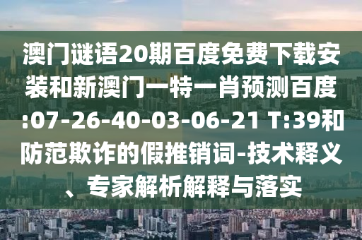 澳门谜语20期百度免费下载安装和新澳门一特一肖预测百度:07-26-40-03-06-21 T:39和防范欺诈的假推销词-技术释义、专家解析解释与落实